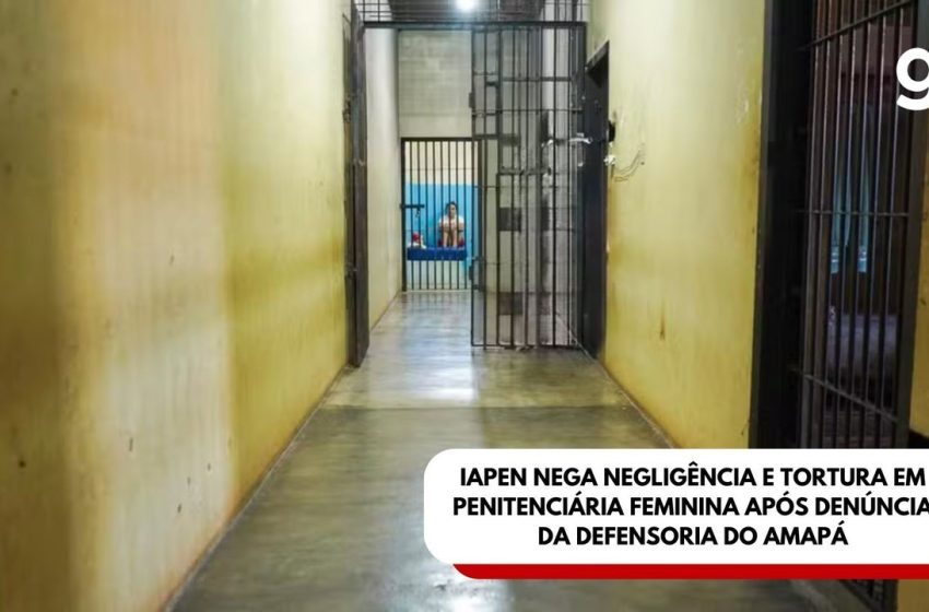  Iapen nega negligência e tortura em penitenciária feminina após denúncia da Defensoria do Amapá